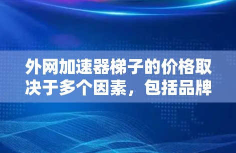 外网加速器梯子的价格取决于多个因素,包括品牌、配置、地区、用户需求和售后服务。以下是对不同品牌和配置下的价格范围的总结