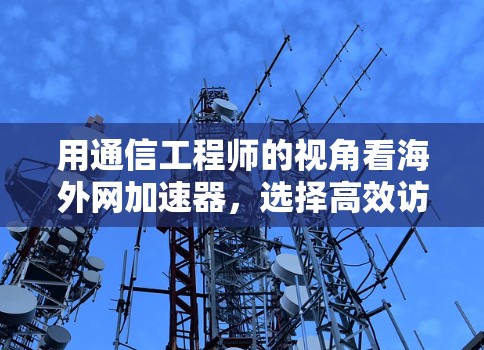 用通信工程师的视角看海外网加速器,选择高效访问海外网络的策略