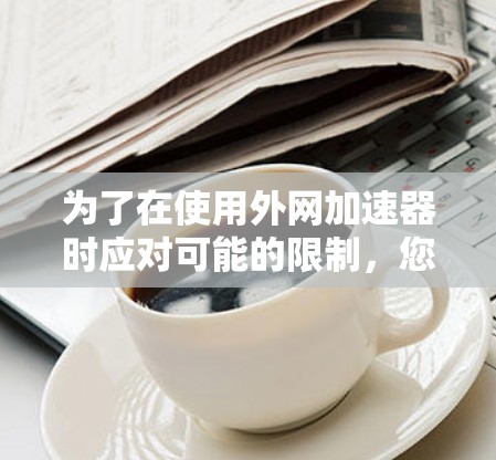 为了在使用外网加速器时应对可能的限制，您可以按照以下步骤进行