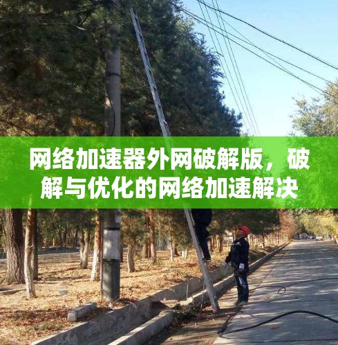 网络加速器外网破解版,破解与优化的网络加速解决方案
