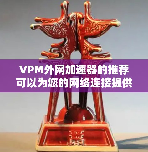 VPM外网加速器的推荐可以为您的网络连接提供更加快速的连接体验。以下是一些推荐的工具,帮助您提升网络速度 VPM外网加速器的推荐可以为您的网络连接提供更加快速的连接体验。以下是一些推荐的工具,帮助您提升网络速度
