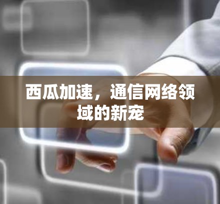 西瓜加速,通信网络领域的新宠 西瓜加速,通信网络领域的新宠