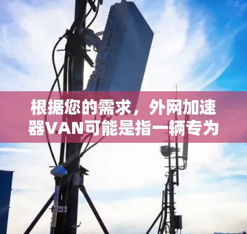 根据您的需求，外网加速器VAN可能是指一辆专为外网加速设计的车辆或设备。以下是一些可能的解决方案和推荐