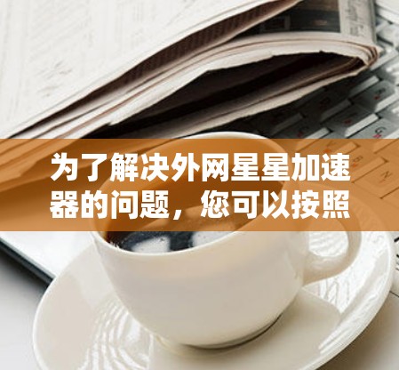 为了解决外网星星加速器的问题，您可以按照以下步骤进行操作