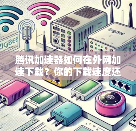腾讯加速器如何在外网加速下载？你的下载速度还能提升吗？
