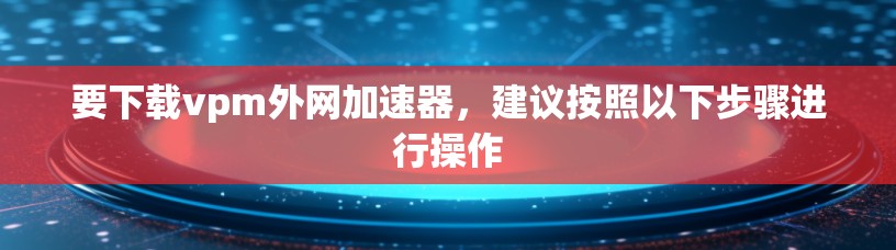 要下载vpm外网加速器，建议按照以下步骤进行操作