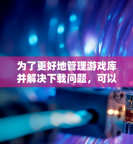 为了更好地管理游戏库并解决下载问题，可以按照以下步骤进行操作