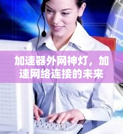 加速器外网神灯,加速网络连接的未来驱动力 加速器外网神灯,加速网络连接的未来驱动力