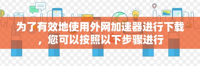 为了有效地使用外网加速器进行下载，您可以按照以下步骤进行