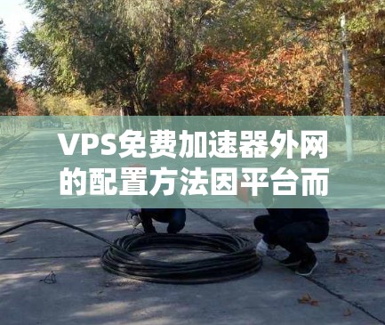 VPS免费加速器外网的配置方法因平台而异，以下是一些常见的步骤和注意事项