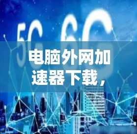电脑外网加速器下载,助力高效办公,提升速度与效率 电脑外网加速器下载,助力高效办公,提升速度与效率