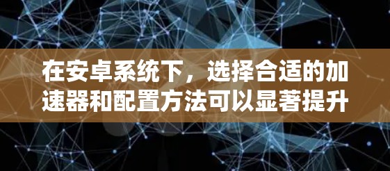 在安卓系统下，选择合适的加速器和配置方法可以显著提升下载速度。以下是一些关键点和建议