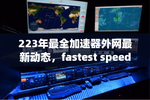 223年最全加速器外网最新动态，fastest speeds available in 223