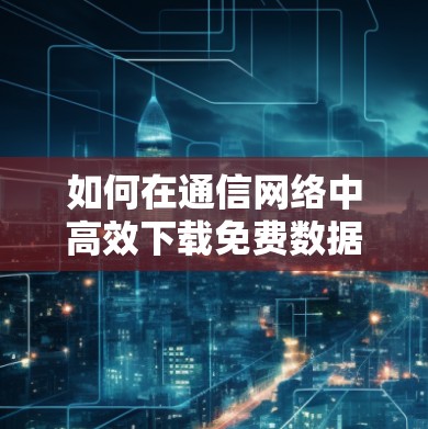 如何在通信网络中高效下载免费数据
