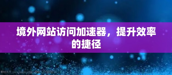 境外网站访问加速器，提升效率的捷径