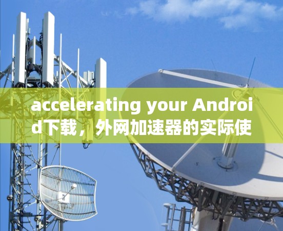 accelerating your Android下载,外网加速器的实际使用与优化 accelerating your Android下载,外网加速器的实际使用与优化