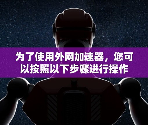 为了使用外网加速器,您可以按照以下步骤进行操作 为了使用外网加速器,您可以按照以下步骤进行操作