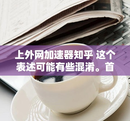 上外网加速器知乎 这个表述可能有些混淆。首先,上外网 是中国上海的互联网平台,加速器 可能指一个加速技术或应用,而 知乎 是中国最大的问答网站,用户可以提问、分享知识 上外网加速器知乎 这个表述可能有些混淆。首先,上外网 是中国上海的互联网平台,加速器 可能指一个加速技术或应用,而 知乎 是中国最大的问答网站,用户可以提问、分享知识
