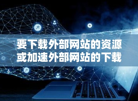 要下载外部网站的资源或加速外部网站的下载速度，可以尝试以下几种方法