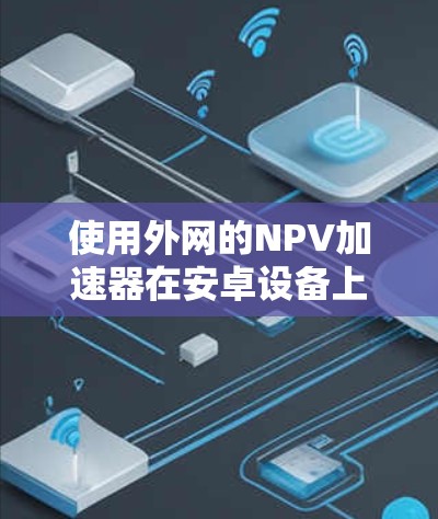使用外网的NPV加速器在安卓设备上可以显著提升下载速度。以下是详细的步骤指南