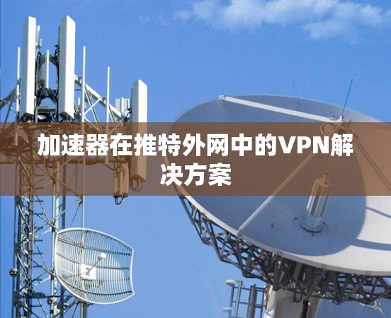 加速器在推特外网中的VPN解决方案 加速器在推特外网中的VPN解决方案
