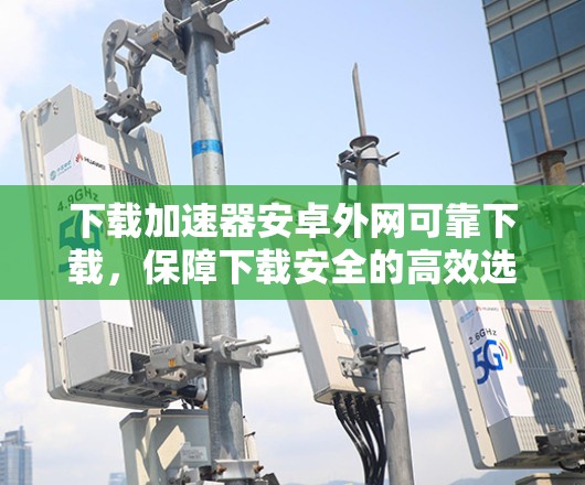 下载加速器安卓外网可靠下载,保障下载安全的高效选择 下载加速器安卓外网可靠下载,保障下载安全的高效选择