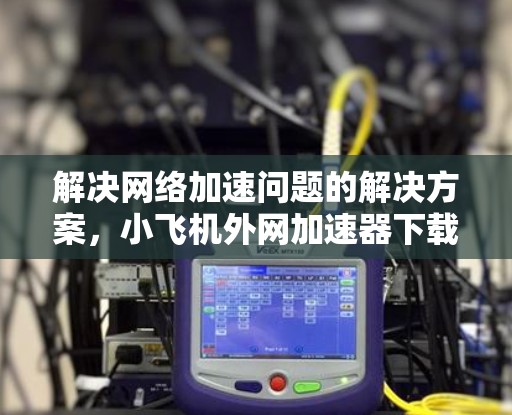 解决网络加速问题的解决方案,小飞机外网加速器下载 解决网络加速问题的解决方案,小飞机外网加速器下载