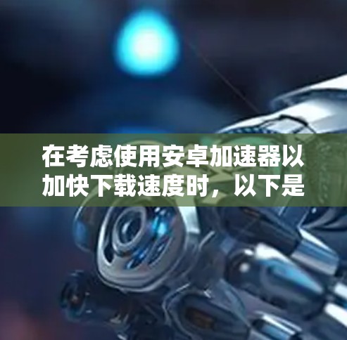 在考虑使用安卓加速器以加快下载速度时，以下是一个有条理的总结和建议