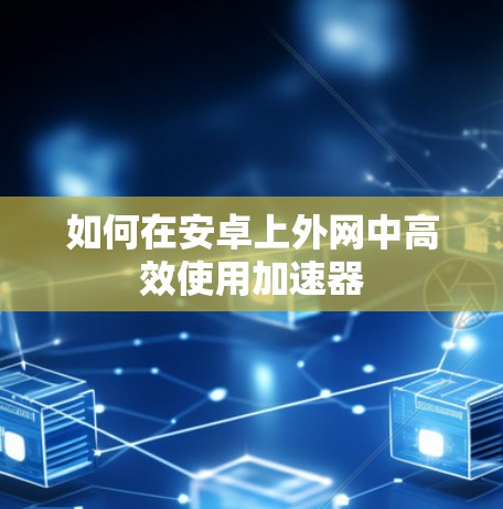 如何在安卓上外网中高效使用加速器 如何在安卓上外网中高效使用加速器