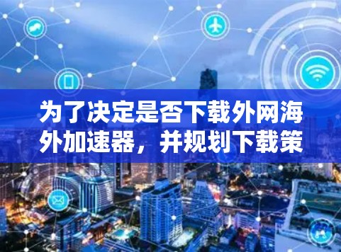 为了决定是否下载外网海外加速器，并规划下载策略，可以按照以下步骤进行