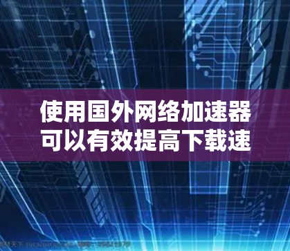 使用国外网络加速器可以有效提高下载速度,但需注意以下几点 使用国外网络加速器可以有效提高下载速度,但需注意以下几点