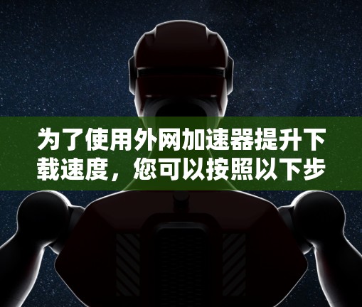 为了使用外网加速器提升下载速度,您可以按照以下步骤进行操作 为了使用外网加速器提升下载速度,您可以按照以下步骤进行操作