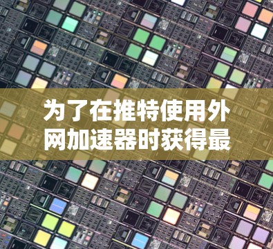 为了在推特使用外网加速器时获得最佳效果，建议选择适合的工具并综合考虑以下因素