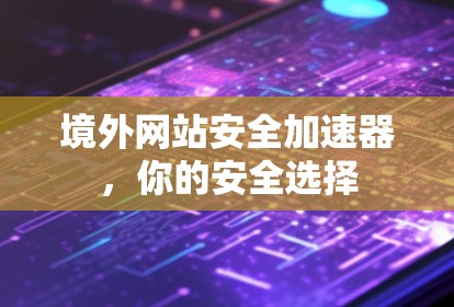 境外网站安全加速器,你的安全选择 境外网站安全加速器,你的安全选择