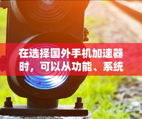 在选择国外手机加速器时,可以从功能、系统版本、用户界面、性能、价格、多语言支持、自动重启等多方面综合考虑。以下是详细的步骤指南 在选择国外手机加速器时,可以从功能、系统版本、用户界面、性能、价格、多语言支持、自动重启等多方面综合考虑。以下是详细的步骤指南