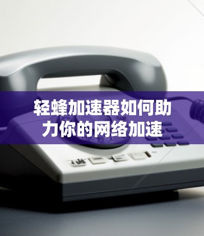 轻蜂加速器如何助力你的网络加速 轻蜂加速器如何助力你的网络加速