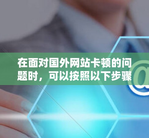 在面对国外网站卡顿的问题时,可以按照以下步骤进行系统优化和加速,以提升访问体验 在面对国外网站卡顿的问题时,可以按照以下步骤进行系统优化和加速,以提升访问体验