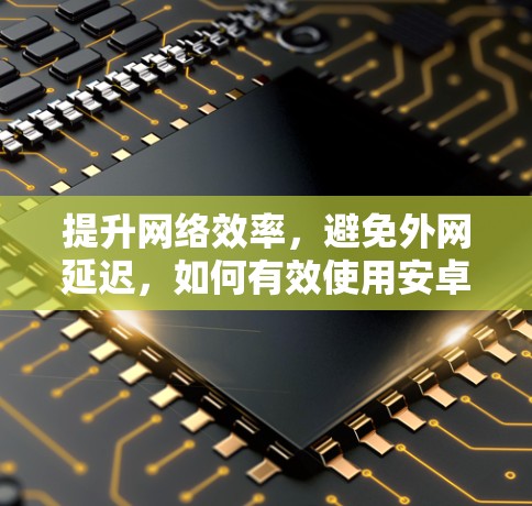 提升网络效率，避免外网延迟，如何有效使用安卓外网加速器
