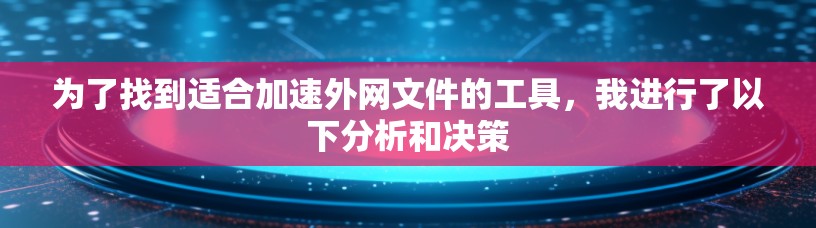 为了找到适合加速外网文件的工具,我进行了以下分析和决策 为了找到适合加速外网文件的工具,我进行了以下分析和决策