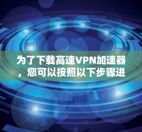 为了下载高速VPN加速器,您可以按照以下步骤进行 为了下载高速VPN加速器,您可以按照以下步骤进行