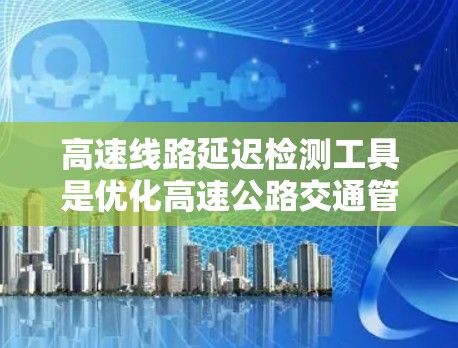 高速线路延迟检测工具是优化高速公路交通管理的重要工具，涵盖了实时监测、数据采集、信号分析、实时监控、数据传输和数据分析与报告等多个方面。以下是对这些工具的详细介绍