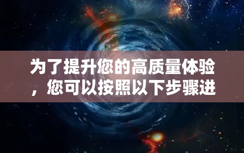 为了提升您的高质量体验,您可以按照以下步骤进行优化 为了提升您的高质量体验,您可以按照以下步骤进行优化