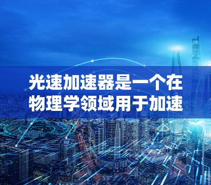 光速加速器是一个在物理学领域用于加速粒子的速度接近光速的装置。如果你需要访问其官网,通常可以通过以下方式 光速加速器是一个在物理学领域用于加速粒子的速度接近光速的装置。如果你需要访问其官网,通常可以通过以下方式