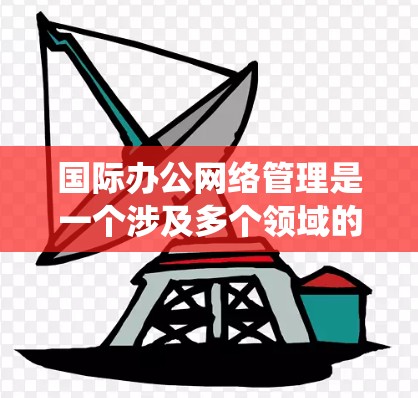 国际办公网络管理是一个涉及多个领域的复杂系统，旨在在全球范围内协调和管理国际网络，确保组织的高效运行和信息传递。以下是对该领域的一些关键点的总结和分析