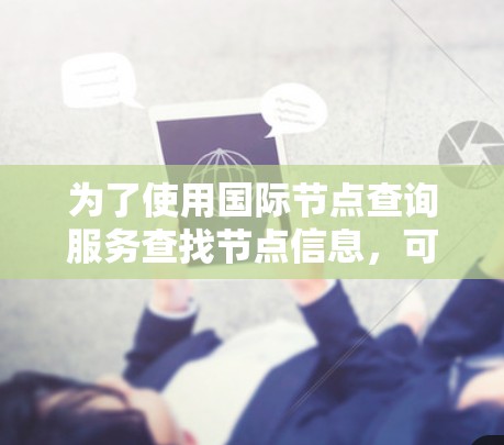 为了使用国际节点查询服务查找节点信息,可以按照以下步骤进行 为了使用国际节点查询服务查找节点信息,可以按照以下步骤进行