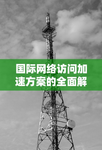 国际网络访问加速方案的全面解析是一个复杂而多维度的问题，具体取决于用户的使用场景、目标用户、网络条件以及预算等多重因素。以下是一些关键点和分析，帮助你全面理解国际网络访问加速方案