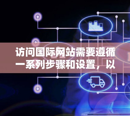 访问国际网站需要遵循一系列步骤和设置,以确保正确跳转到国际页面并获取所需信息。以下是一个清晰的指南,帮助您顺利进行国际网络访问 访问国际网站需要遵循一系列步骤和设置,以确保正确跳转到国际页面并获取所需信息。以下是一个清晰的指南,帮助您顺利进行国际网络访问