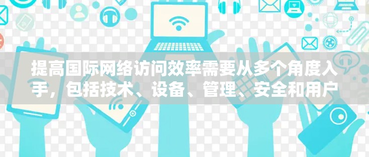 提高国际网络访问效率需要从多个角度入手，包括技术、设备、管理、安全和用户体验。以下是详细的解决方案