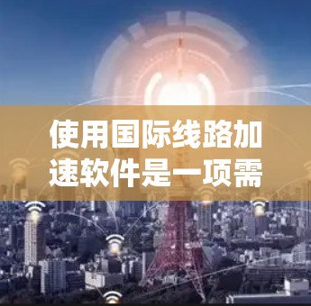 使用国际线路加速软件是一项需要系统性和耐心的活动，以下是一步步的指南，帮助您成功使用这些软件