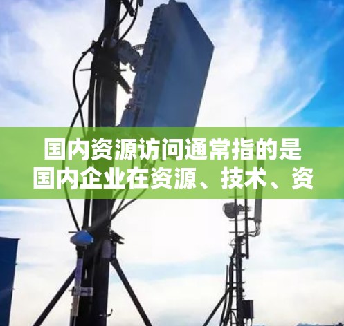 国内资源访问通常指的是国内企业在资源、技术、资金等方面进行的交换、共享或利用。具体含义取决于资源的具体类型和行业,以下是一些可能的解释和相关背景 国内资源访问通常指的是国内企业在资源、技术、资金等方面进行的交换、共享或利用。具体含义取决于资源的具体类型和行业,以下是一些可能的解释和相关背景